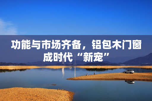 功能与市场齐备，铝包木门窗成时代“新宠”