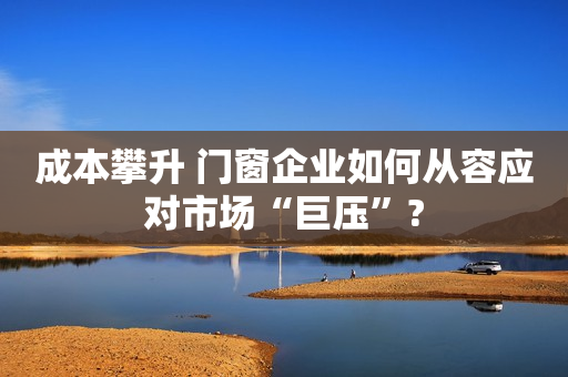 成本攀升 门窗企业如何从容应对市场“巨压”?