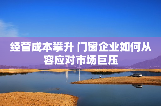 经营成本攀升 门窗企业如何从容应对市场巨压