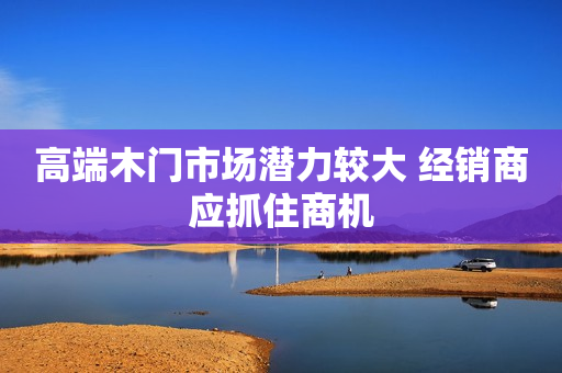 高端木门市场潜力较大 经销商应抓住商机