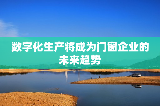 数字化生产将成为门窗企业的未来趋势
