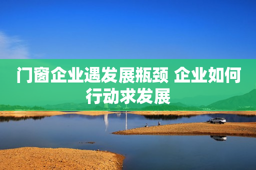 门窗企业遇发展瓶颈 企业如何行动求发展