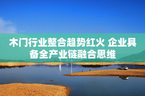 木门行业整合趋势红火 企业具备全产业链融合思维