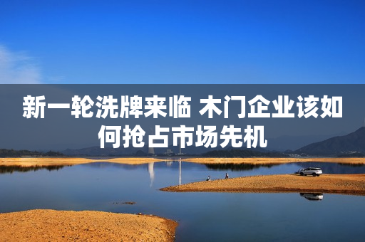 新一轮洗牌来临 木门企业该如何抢占市场先机