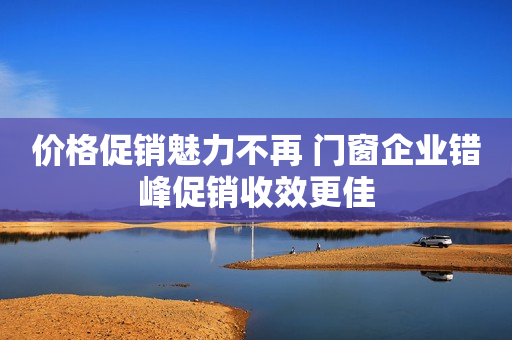 价格促销魅力不再 门窗企业错峰促销收效更佳