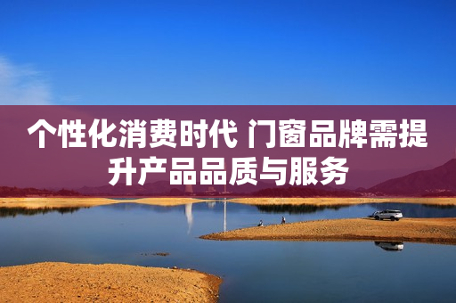个性化消费时代 门窗品牌需提升产品品质与服务