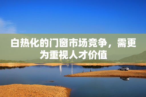 白热化的门窗市场竞争，需更为重视人才价值