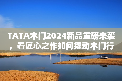 TATA木门2024新品重磅来袭，看匠心之作如何撬动木门行业新的增长点