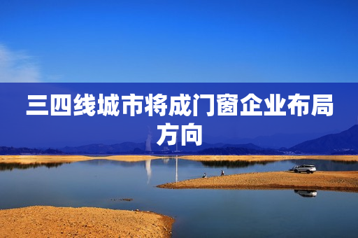 三四线城市将成门窗企业布局方向