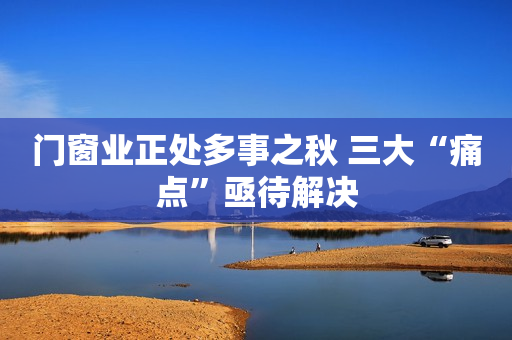 门窗业正处多事之秋 三大“痛点”亟待解决