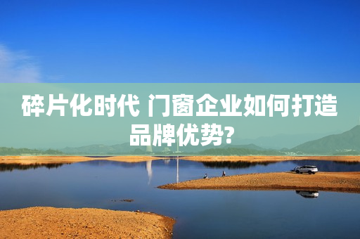 碎片化时代 门窗企业如何打造品牌优势?