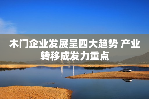 木门企业发展呈四大趋势 产业转移成发力重点