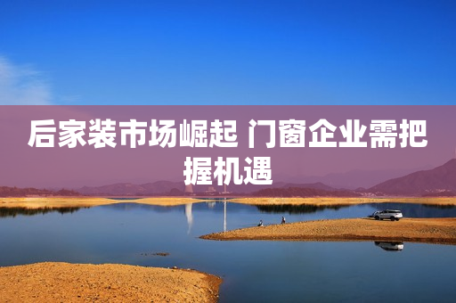 后家装市场崛起 门窗企业需把握机遇