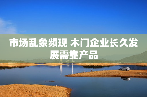市场乱象频现 木门企业长久发展需靠产品