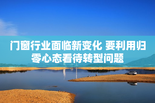 门窗行业面临新变化 要利用归零心态看待转型问题