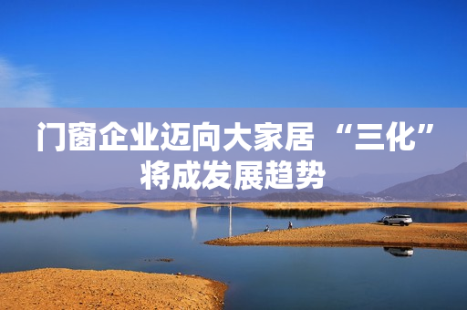 门窗企业迈向大家居 “三化”将成发展趋势