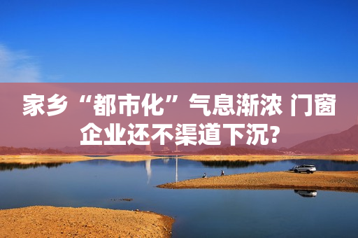 家乡“都市化”气息渐浓 门窗企业还不渠道下沉?