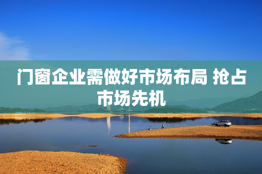 门窗企业需做好市场布局 抢占市场先机