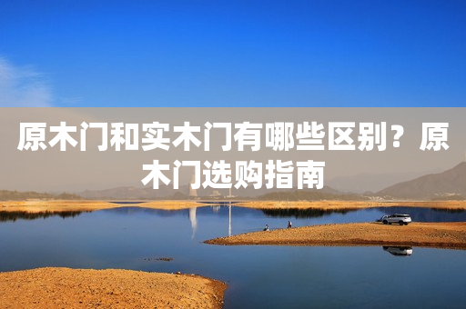 原木门和实木门有哪些区别？原木门选购指南