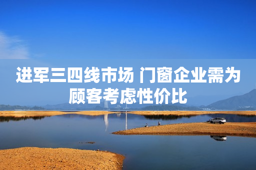 进军三四线市场 门窗企业需为顾客考虑性价比