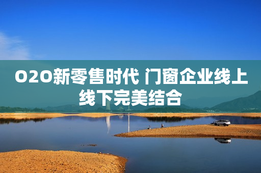 O2O新零售时代 门窗企业线上线下完美结合