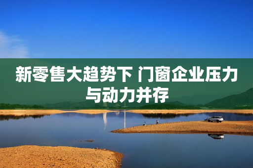 新零售大趋势下 门窗企业压力与动力并存