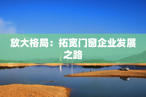 放大格局：拓宽门窗企业发展之路
