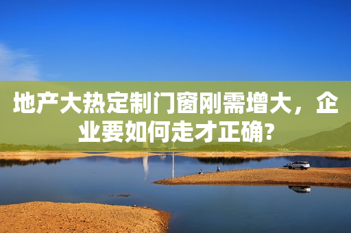 地产大热定制门窗刚需增大，企业要如何走才正确?