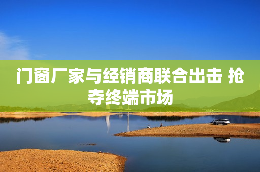 门窗厂家与经销商联合出击 抢夺终端市场
