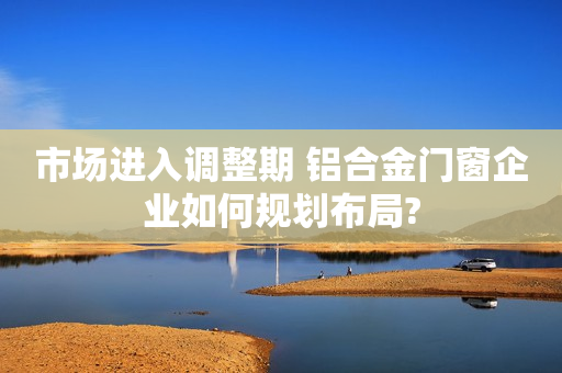 市场进入调整期 铝合金门窗企业如何规划布局?