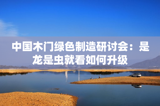 中国木门绿色制造研讨会：是龙是虫就看如何升级