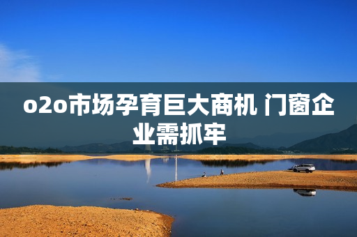 o2o市场孕育巨大商机 门窗企业需抓牢