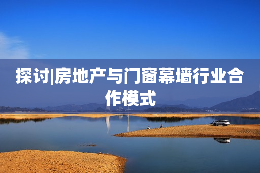 探讨|房地产与门窗幕墙行业合作模式