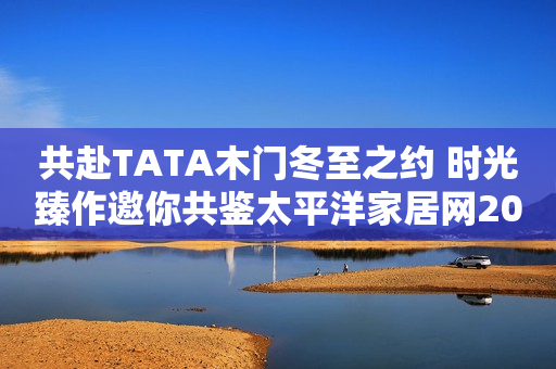 共赴TATA木门冬至之约 时光臻作邀你共鉴太平洋家居网2023-12-14 18:08广东太平洋家居网2023-12-14 18:08广东