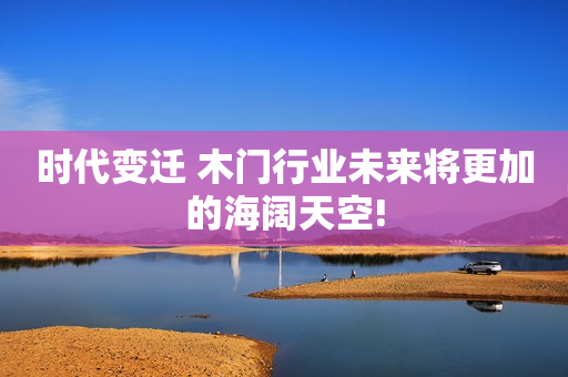 时代变迁 木门行业未来将更加的海阔天空!