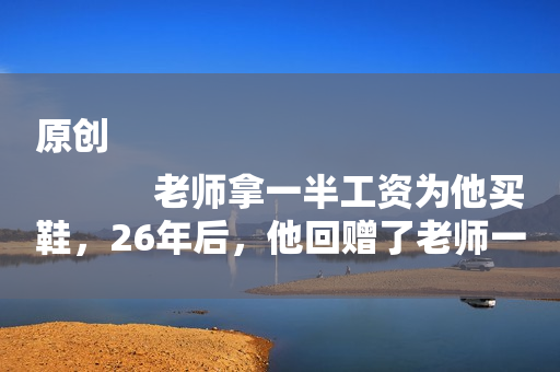原创
            老师拿一半工资为他买鞋，26年后，他回赠了老师一套房