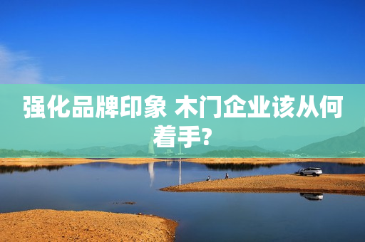 强化品牌印象 木门企业该从何着手?