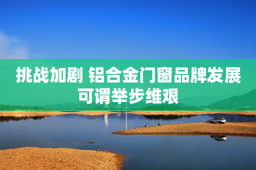 挑战加剧 铝合金门窗品牌发展可谓举步维艰