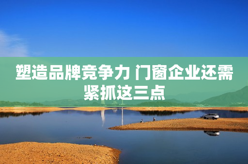 塑造品牌竞争力 门窗企业还需紧抓这三点