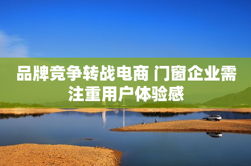 品牌竞争转战电商 门窗企业需注重用户体验感