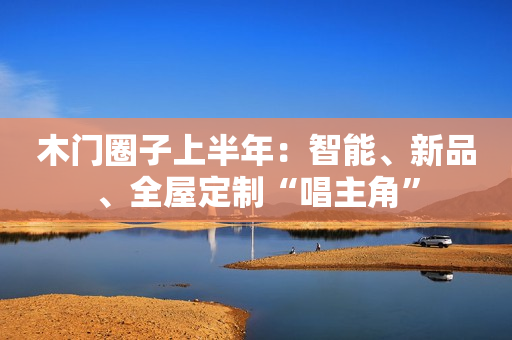 木门圈子上半年：智能、新品、全屋定制“唱主角”