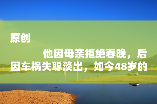 原创
            他因母亲拒绝春晚，后因车祸失聪淡出，如今48岁的他沦为路人！