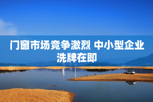 门窗市场竞争激烈 中小型企业洗牌在即