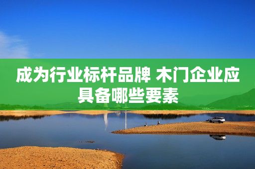 成为行业标杆品牌 木门企业应具备哪些要素