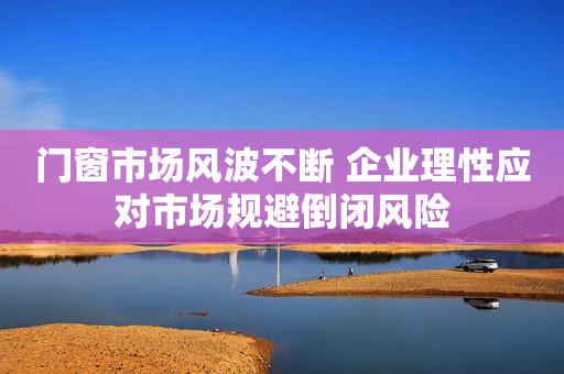 门窗市场风波不断 企业理性应对市场规避倒闭风险
