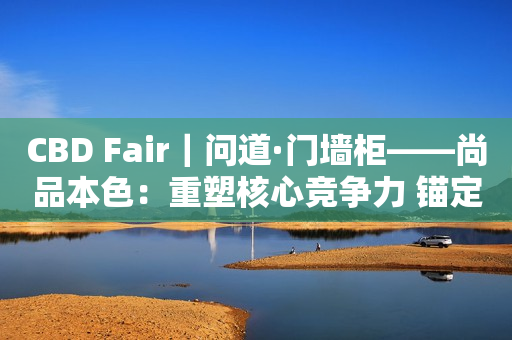 CBD Fair｜问道·门墙柜——尚品本色：重塑核心竞争力 锚定“门墙柜一体化高端定制”