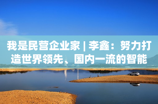 我是民营企业家 | 李鑫：努力打造世界领先、国内一流的智能家居生产和销售企业