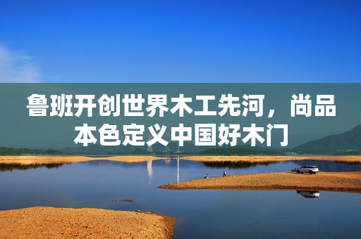 鲁班开创世界木工先河，尚品本色定义中国好木门