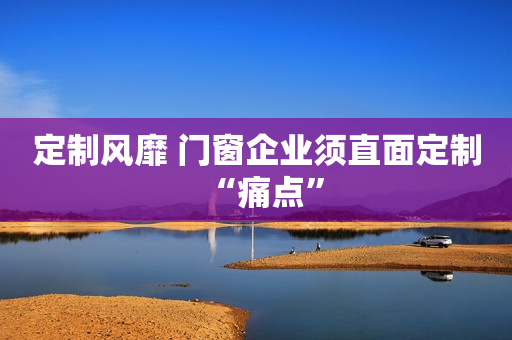 定制风靡 门窗企业须直面定制“痛点”