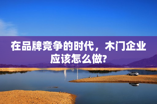 在品牌竞争的时代，木门企业应该怎么做?